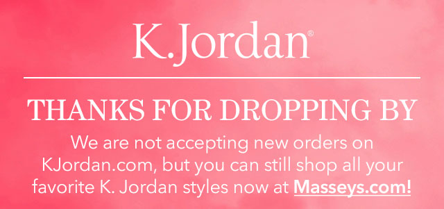 K. Jordan. Thanks for dropping by! We are not accepting new orders on K. Jordan.com, but you can still shop all your favorite K. Jordan styles now at Masseys.com